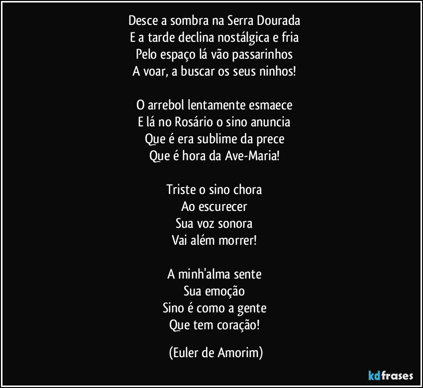 Desce a sombra na Serra Dourada 
E a tarde declina nostálgica e fria 
Pelo espaço lá vão passarinhos 
A voar, a buscar os seus ninhos! 

O arrebol lentamente esmaece 
E lá no Rosário o sino anuncia 
Que é era sublime da prece 
Que é hora da Ave-Maria! 

Triste o sino chora 
Ao escurecer 
Sua voz sonora 
Vai além morrer! 

A minh'alma sente 
Sua emoção 
Sino é como a gente 
Que tem coração! (Euler de Amorim)