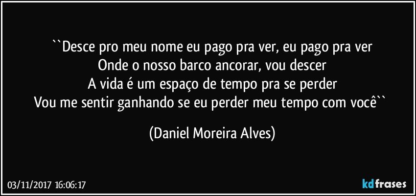 ``Desce pro meu nome  eu pago pra ver, eu pago pra ver
Onde o nosso barco ancorar, vou descer
A vida é um espaço de tempo pra se perder
Vou me sentir ganhando se eu perder meu tempo com você`` (Daniel Moreira Alves)
