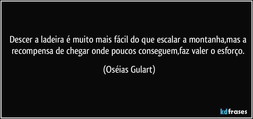 Descer a ladeira é muito mais fácil do que escalar a montanha,mas a recompensa de chegar onde poucos conseguem,faz valer o esforço. (Oséias Gulart)