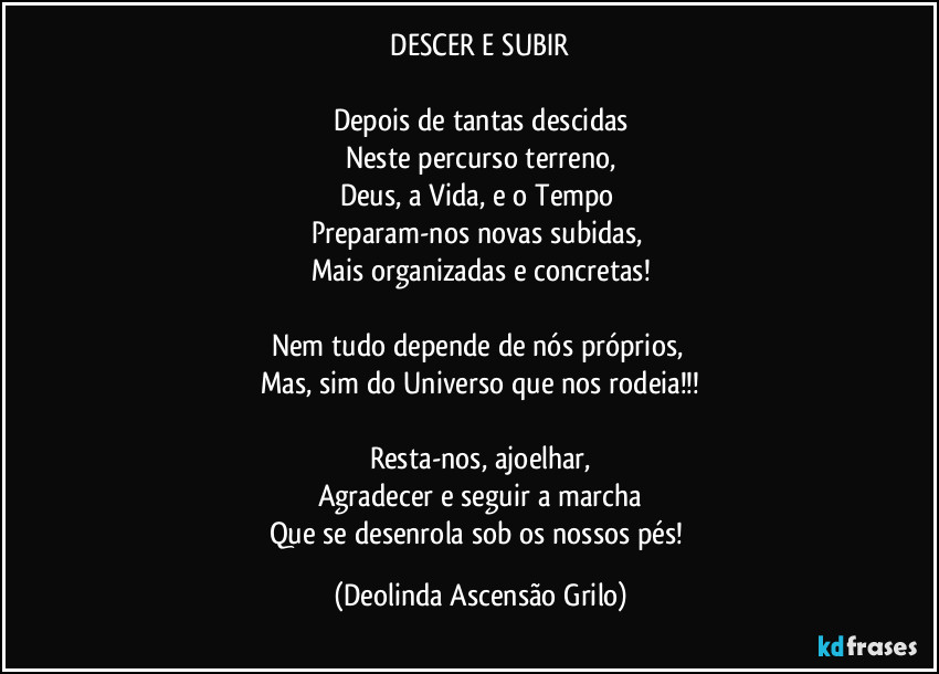 《DESCER E SUBIR》

Depois de tantas descidas
Neste percurso terreno,
Deus, a Vida, e o Tempo 
Preparam-nos novas subidas, 
Mais organizadas e concretas!

Nem tudo depende de nós próprios, 
Mas, sim do Universo que nos rodeia!!!

Resta-nos, ajoelhar,
Agradecer e seguir a marcha
Que se desenrola sob os nossos pés! (Deolinda Ascensão Grilo)