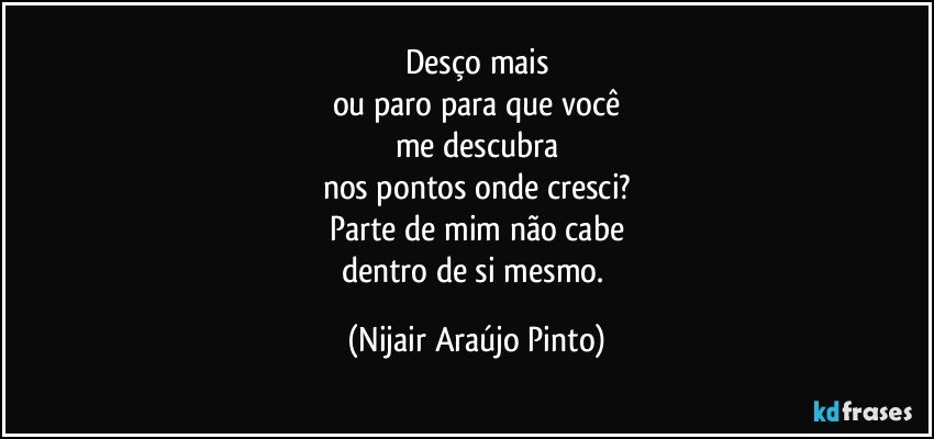 Desço mais
ou paro para que você
me descubra
nos pontos onde cresci?
Parte de mim não cabe
dentro de si mesmo. (Nijair Araújo Pinto)