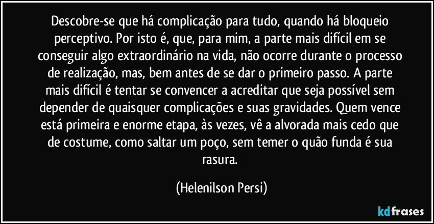 Descobre-se que há complicação para tudo, quando há bloqueio perceptivo. Por isto é, que, para mim, a parte mais difícil em se conseguir algo extraordinário na vida, não ocorre durante o processo de realização, mas, bem antes de se dar o primeiro passo. A parte mais difícil é tentar se convencer a acreditar que seja possível sem depender de quaisquer complicações e suas gravidades. Quem vence está primeira e enorme etapa, às vezes, vê a alvorada mais cedo que de costume, como saltar um poço, sem temer o quão funda é sua rasura. (Helenilson Persi)