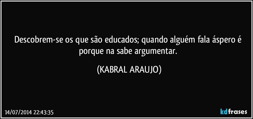 Descobrem-se os que são educados; quando alguém fala áspero é porque na sabe argumentar. (KABRAL ARAUJO)