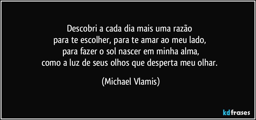 Descobri a cada dia mais uma razão 
para te escolher, para te amar ao meu lado, 
para fazer o sol nascer em minha alma,
como a luz de seus olhos que desperta meu olhar. (Michael Vlamis)