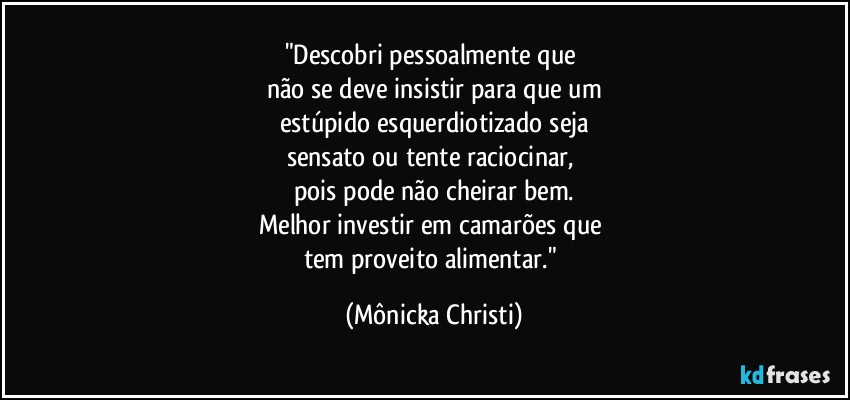 "Descobri pessoalmente que 
não se deve insistir para que um
estúpido esquerdiotizado seja
sensato ou tente raciocinar, 
pois pode não cheirar bem.
Melhor investir em camarões que 
tem proveito alimentar." (Mônicka Christi)