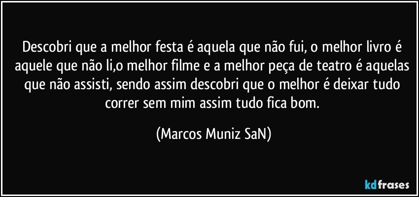 Descobri que a melhor festa é aquela que não fui, o melhor livro é aquele que não li,o melhor filme e a melhor peça de teatro é aquelas que não assisti, sendo assim descobri que o melhor é deixar tudo correr sem mim assim tudo fica bom. (Marcos Muniz SaN)