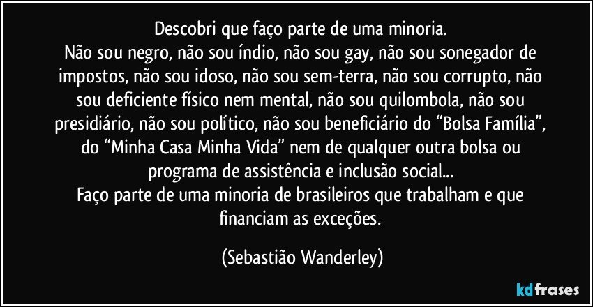 Descobri que faço parte de uma minoria. 
Não sou negro, não sou índio, não sou gay, não sou sonegador de impostos, não sou idoso, não sou sem-terra, não sou corrupto, não sou deficiente físico nem mental, não sou quilombola, não sou presidiário, não sou político, não sou beneficiário do “Bolsa Família”, do “Minha Casa Minha Vida” nem de qualquer outra bolsa ou programa de assistência e inclusão social... 
Faço parte de uma minoria de brasileiros que trabalham e que financiam as exceções. (Sebastião Wanderley)