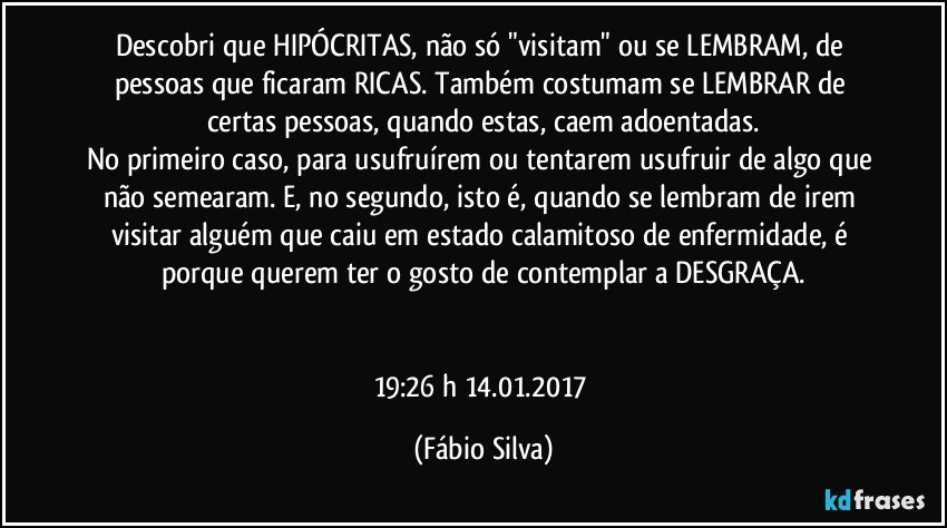 Descobri que HIPÓCRITAS, não só "visitam" ou se LEMBRAM, de pessoas que ficaram RICAS. Também costumam se LEMBRAR de certas pessoas, quando estas, caem adoentadas.
No primeiro caso, para usufruírem ou tentarem usufruir de algo que não semearam. E, no segundo, isto é, quando se lembram de irem visitar alguém que caiu em estado calamitoso de enfermidade, é porque querem ter o gosto de contemplar a DESGRAÇA.


19:26 h  14.01.2017 (Fábio Silva)