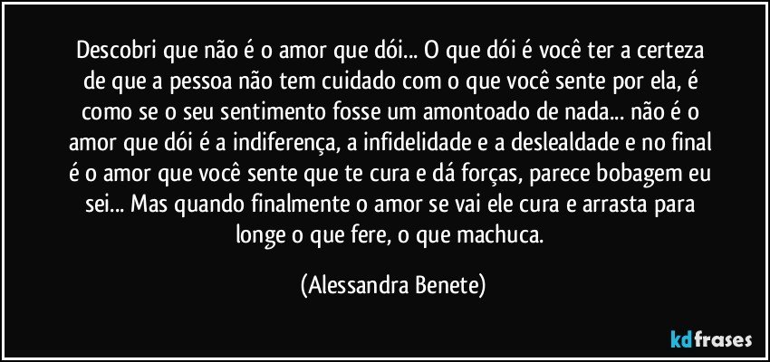 Descobri que não é o amor que dói... O que dói é você ter a certeza de que a pessoa não tem cuidado com o que você sente por ela, é como se o seu sentimento fosse um amontoado de nada... não é o amor que dói é a indiferença, a infidelidade e a deslealdade e no final é o amor que você sente que te cura e dá forças, parece bobagem eu sei... Mas quando finalmente o amor se vai ele cura e arrasta para longe o que fere, o que machuca. (Alessandra Benete)