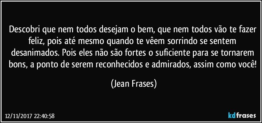 Descobri que nem todos desejam o bem, que nem todos vão te fazer feliz, pois até mesmo quando te vêem sorrindo se sentem desanimados. Pois eles não são fortes o suficiente para se tornarem bons, a ponto de serem reconhecidos e admirados, assim como você! (Jean Frases)