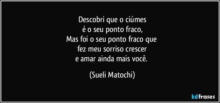 Descobri que o ciúmes
é o seu ponto fraco,
Mas foi o seu ponto fraco que 
fez meu sorriso crescer
e amar ainda mais você. (Sueli Matochi)