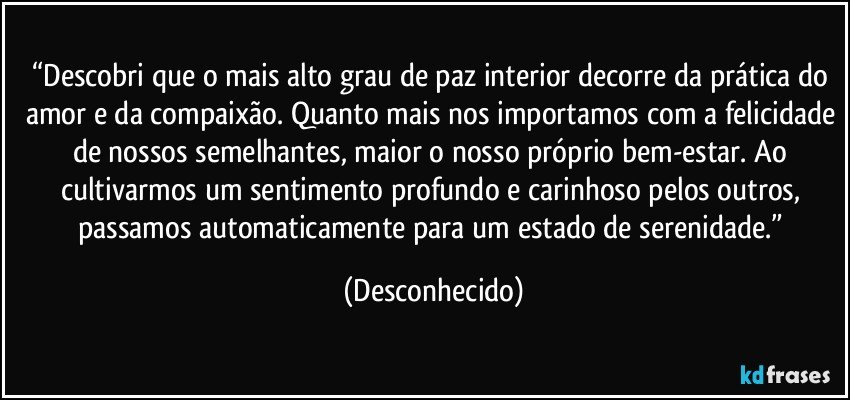 “Descobri que o mais alto grau de paz interior decorre da prática do amor e da compaixão. Quanto mais nos importamos com a felicidade de nossos semelhantes, maior o nosso próprio bem-estar. Ao cultivarmos um sentimento profundo e carinhoso pelos outros, passamos automaticamente para um estado de serenidade.” (Desconhecido)