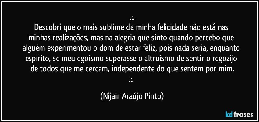 .:.
Descobri que o mais sublime da minha felicidade não está nas minhas realizações, mas na alegria que sinto quando percebo que alguém experimentou o dom de estar feliz, pois nada seria, enquanto espírito, se meu egoísmo superasse o altruísmo de sentir o regozijo de todos que me cercam, independente do que sentem por mim.
.:. (Nijair Araújo Pinto)