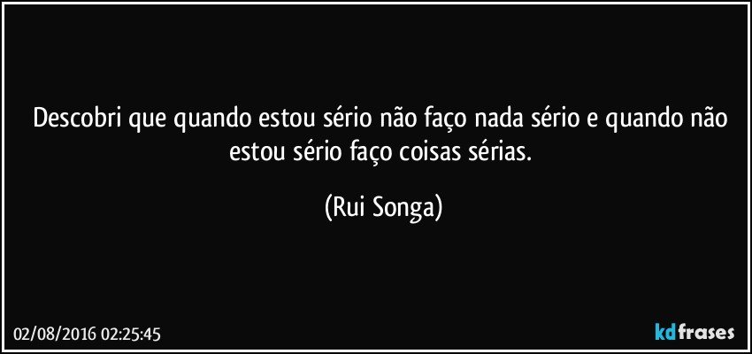 Descobri que quando estou sério não faço nada sério e quando não estou sério faço coisas sérias. (Rui Songa)