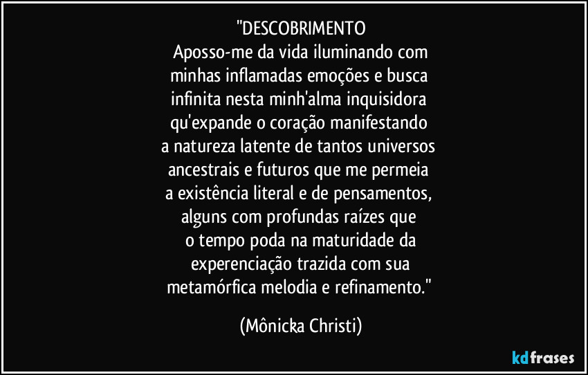"DESCOBRIMENTO
Aposso-me da vida iluminando com
minhas inflamadas emoções e busca 
infinita nesta minh'alma inquisidora 
qu'expande o coração manifestando 
a natureza latente de tantos universos 
ancestrais e futuros que me permeia 
a existência literal e de pensamentos, 
alguns com profundas raízes que 
o tempo poda na maturidade da
experenciação trazida com sua
metamórfica melodia e refinamento." (Mônicka Christi)