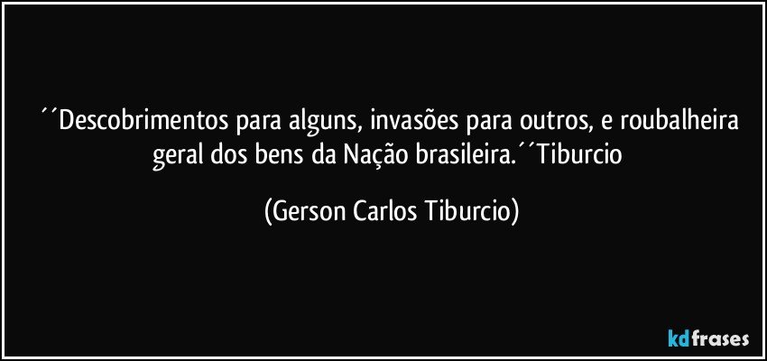 ´´Descobrimentos para alguns, invasões para outros, e roubalheira geral dos bens da Nação brasileira.´´Tiburcio (Gerson Carlos Tiburcio)