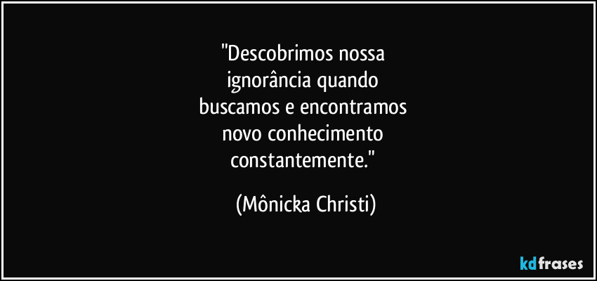 "Descobrimos nossa
ignorância quando
buscamos e encontramos
novo conhecimento
constantemente." (Mônicka Christi)
