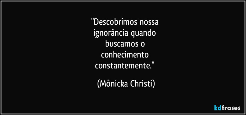 "Descobrimos nossa 
ignorância quando 
buscamos o 
conhecimento 
constantemente." (Mônicka Christi)