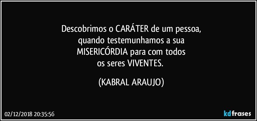 Descobrimos o CARÁTER de um pessoa,
quando testemunhamos a sua
MISERICÓRDIA para com todos
os seres VIVENTES. (KABRAL ARAUJO)