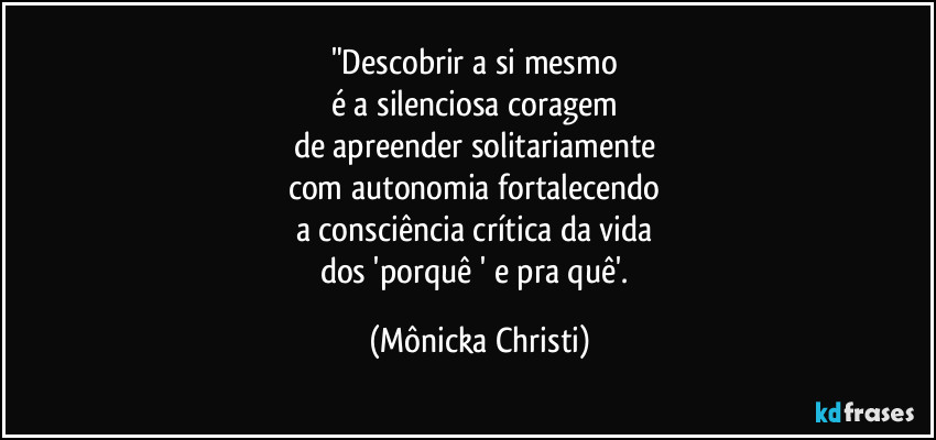 "Descobrir a si mesmo
é a silenciosa coragem
de apreender solitariamente
com autonomia fortalecendo
a consciência crítica da vida
dos 'porquê ' e pra quê'. (Mônicka Christi)