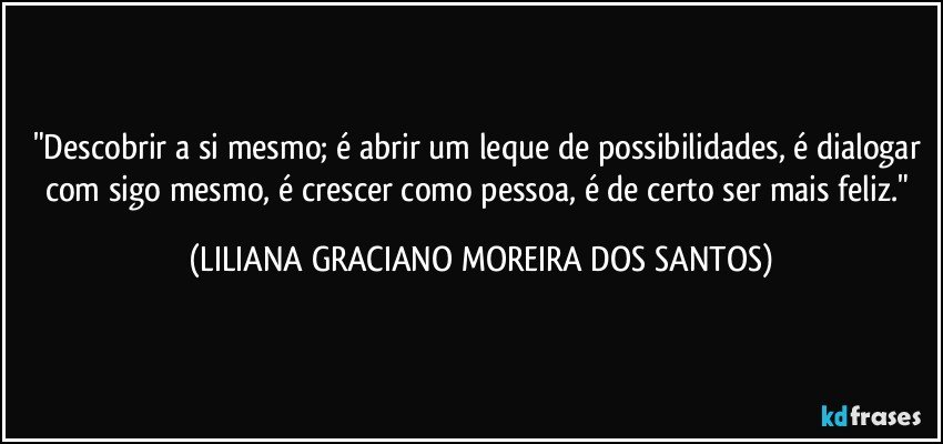 "Descobrir a si mesmo; é abrir um leque de possibilidades, é dialogar com sigo mesmo, é crescer como pessoa, é de certo ser mais feliz." (LILIANA GRACIANO MOREIRA DOS SANTOS)