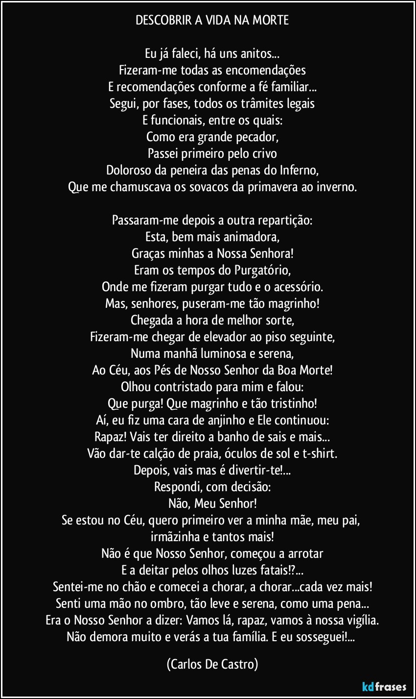 DESCOBRIR A VIDA NA MORTE

Eu já faleci, há uns anitos...
Fizeram-me todas as encomendações
E recomendações conforme a fé familiar...
Segui, por fases, todos os trâmites legais
E funcionais, entre os quais:
Como era grande pecador,
Passei primeiro pelo crivo
Doloroso da peneira das penas do Inferno,
Que me chamuscava os sovacos da primavera ao inverno.

Passaram-me depois a outra repartição:
Esta, bem mais animadora,
Graças minhas a Nossa Senhora!
Eram os tempos do Purgatório,
Onde me fizeram purgar tudo e o acessório.
Mas, senhores, puseram-me tão magrinho!
Chegada a hora de melhor sorte,
Fizeram-me chegar de elevador ao piso seguinte,
Numa manhã luminosa e serena,
Ao Céu, aos Pés de Nosso Senhor da Boa Morte!
Olhou contristado para mim e falou:
Que purga! Que magrinho e tão tristinho!
Aí, eu fiz uma cara de anjinho e Ele continuou:
Rapaz! Vais ter direito a banho de sais e mais...
Vão dar-te calção de praia, óculos de sol e t-shirt.
Depois, vais mas é divertir-te!...
Respondi, com decisão:
Não, Meu Senhor!
Se estou no Céu, quero primeiro ver a minha mãe, meu pai, irmãzinha e tantos mais!
Não é que Nosso Senhor, começou a arrotar
E a deitar pelos olhos luzes fatais!?...
Sentei-me no chão e comecei a chorar, a chorar...cada vez mais!
Senti uma mão no ombro, tão leve e serena, como uma pena...
Era o Nosso Senhor a dizer: Vamos lá, rapaz, vamos à nossa vigília.
Não demora muito e verás a tua família. E eu sosseguei!... (Carlos De Castro)