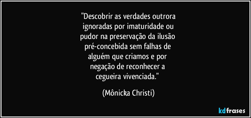 "Descobrir as verdades outrora
 ignoradas por imaturidade ou 
pudor na preservação da ilusão 
pré-concebida sem falhas de 
alguém que criamos e por 
negação de reconhecer a 
cegueira vivenciada." (Mônicka Christi)