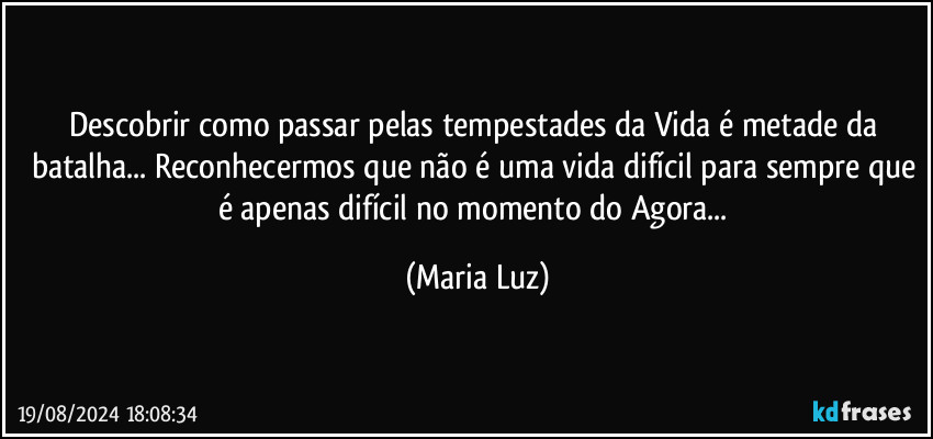 Descobrir como passar pelas tempestades da Vida é metade da batalha... Reconhecermos que não é uma vida difícil para sempre que é apenas difícil no momento do Agora... (Maria Luz)