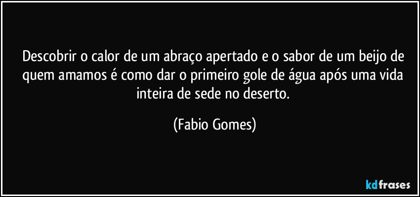 Descobrir o calor de um abraço apertado e o sabor de um beijo de quem amamos é como dar o primeiro gole de água após uma vida inteira de sede no deserto. (Fabio Gomes)