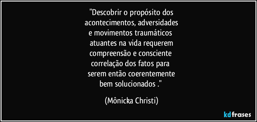 "Descobrir o propósito dos
 acontecimentos, adversidades 
e movimentos traumáticos 
atuantes na vida requerem
compreensão e consciente 
correlação dos fatos para 
serem então coerentemente
bem solucionados ." (Mônicka Christi)