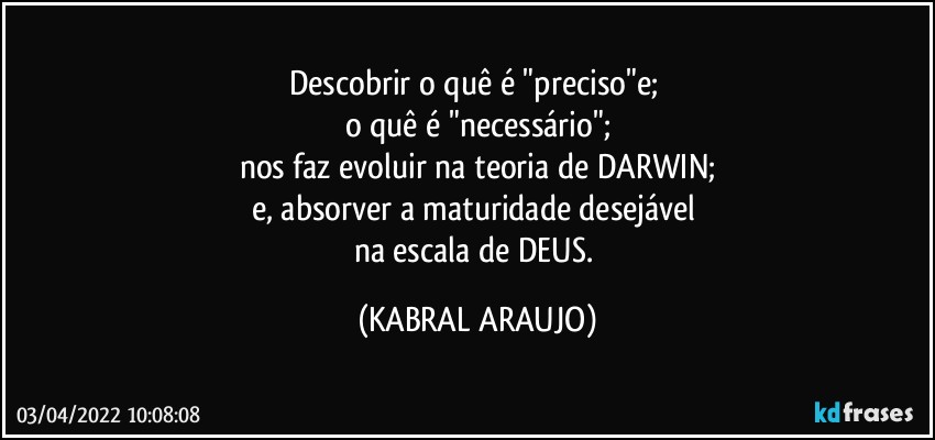 Descobrir o quê  é  "preciso"e; 
o quê é  "necessário";
nos faz evoluir na teoria de DARWIN;
e, absorver a maturidade desejável 
na escala de DEUS. (KABRAL ARAUJO)