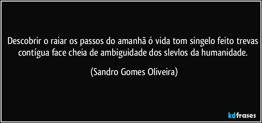 Descobrir o raiar os passos do amanhã ó vida tom singelo feito trevas contígua face cheia de ambiguidade dos slevlos da humanidade. (Sandro Gomes Oliveira)