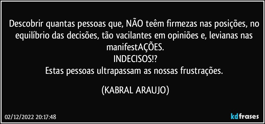 Descobrir quantas pessoas que, NÃO teêm firmezas nas posições, no equilíbrio das decisões, tão vacilantes em opiniões e, levianas nas manifestAÇÕES.
INDECISOS!?
Estas pessoas ultrapassam as nossas frustrações. (KABRAL ARAUJO)