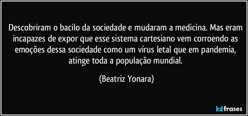 Descobriram o bacilo da sociedade e mudaram a medicina. Mas eram incapazes de expor que esse sistema cartesiano vem corroendo as emoções dessa sociedade como um vírus letal que em pandemia, atinge toda a população mundial. (Beatriz Yonara)