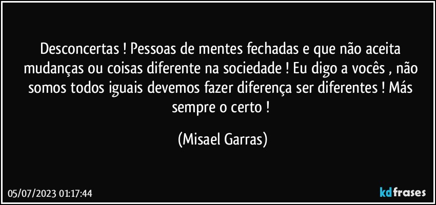 Desconcertas ! Pessoas de mentes fechadas e que não aceita mudanças ou coisas diferente na sociedade ! Eu digo a vocês , não somos todos iguais devemos fazer diferença ser diferentes ! Más sempre o certo ! (Misael Garras)