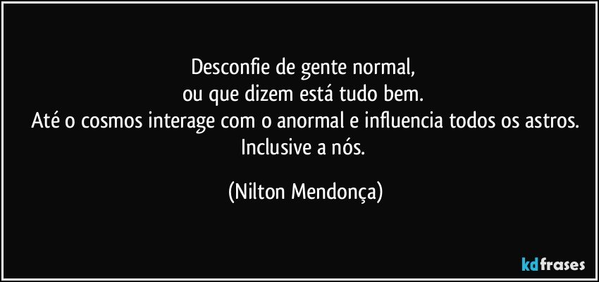 Desconfie de gente normal, 
ou que dizem está tudo bem. 
Até o cosmos interage com o anormal e influencia todos os astros.
Inclusive a nós. (Nilton Mendonça)