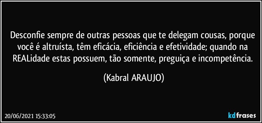 Desconfie sempre de outras pessoas que te delegam cousas, porque você é altruísta, têm eficácia, eficiência e efetividade; quando na REALidade estas possuem, tão somente, preguiça e incompetência. (KABRAL ARAUJO)