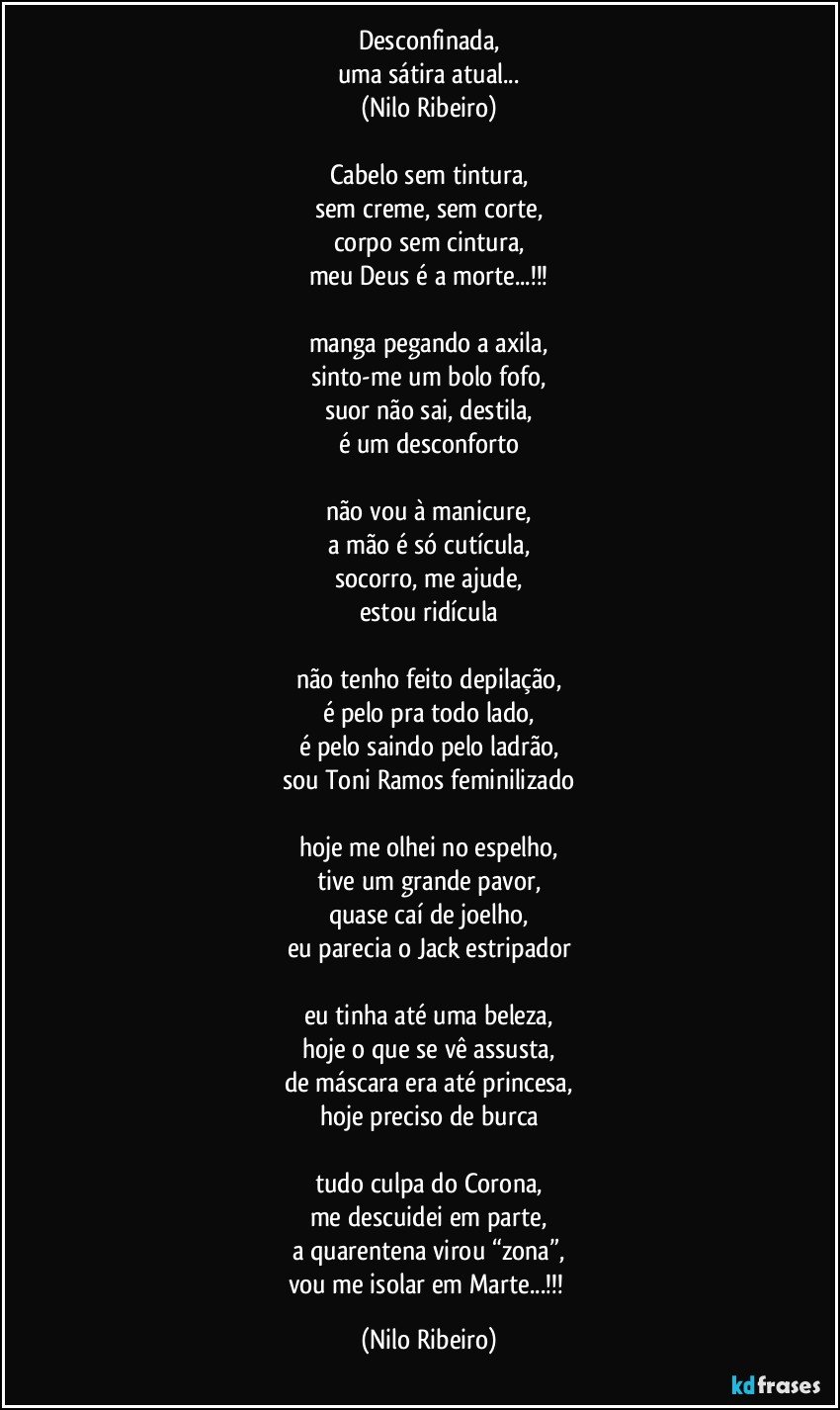 Desconfinada,
uma sátira atual...
(Nilo Ribeiro)

Cabelo sem tintura,
sem creme, sem corte,
corpo sem cintura,
meu Deus é a morte...!!!

manga pegando a axila,
sinto-me um bolo fofo,
suor não sai, destila,
é um desconforto

não vou à manicure,
a mão é só cutícula,
socorro, me ajude,
estou ridícula

não tenho feito depilação,
é pelo pra todo lado,
é pelo saindo pelo ladrão,
sou Toni Ramos feminilizado

hoje me olhei no espelho,
tive um grande pavor,
quase caí de joelho,
eu parecia o Jack estripador

eu tinha até uma beleza,
hoje o que se vê assusta,
de máscara era até princesa,
hoje preciso de burca

tudo culpa do Corona,
me descuidei em parte,
a quarentena virou “zona”,
vou me isolar em Marte...!!! (Nilo Ribeiro)