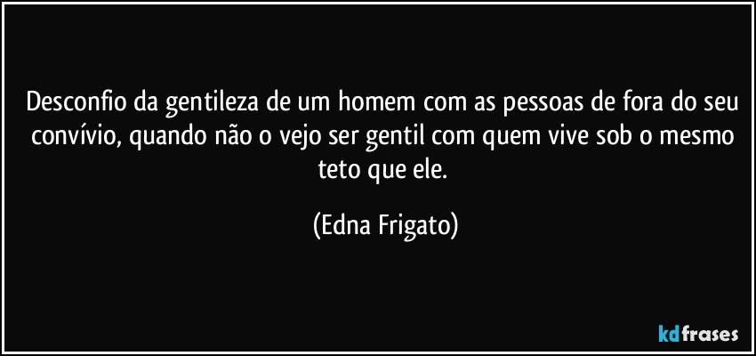 Desconfio da gentileza de um homem com as pessoas de fora do seu convívio, quando não o vejo ser gentil com quem vive sob o mesmo teto que ele. (Edna Frigato)