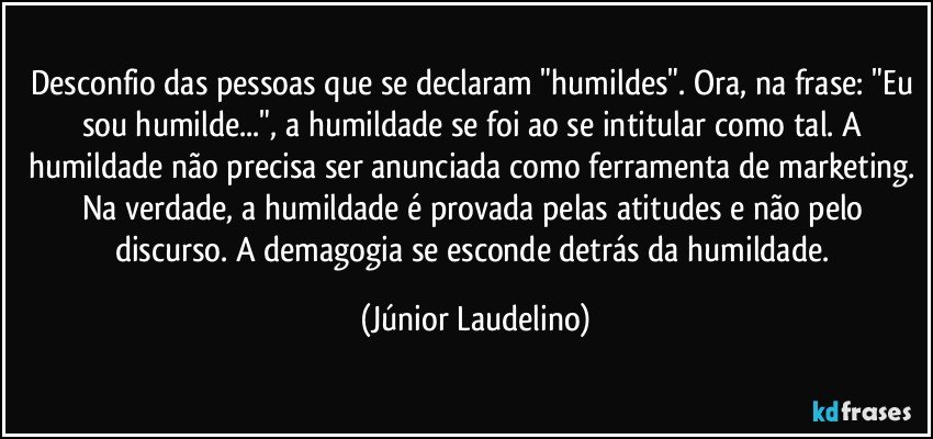 Desconfio das pessoas que se declaram "humildes". Ora, na frase: "Eu sou humilde...", a humildade se foi ao se intitular como tal. A humildade não precisa ser anunciada como ferramenta de marketing. Na verdade, a humildade é provada pelas atitudes e não pelo discurso. A demagogia se esconde detrás da humildade. (Júnior Laudelino)