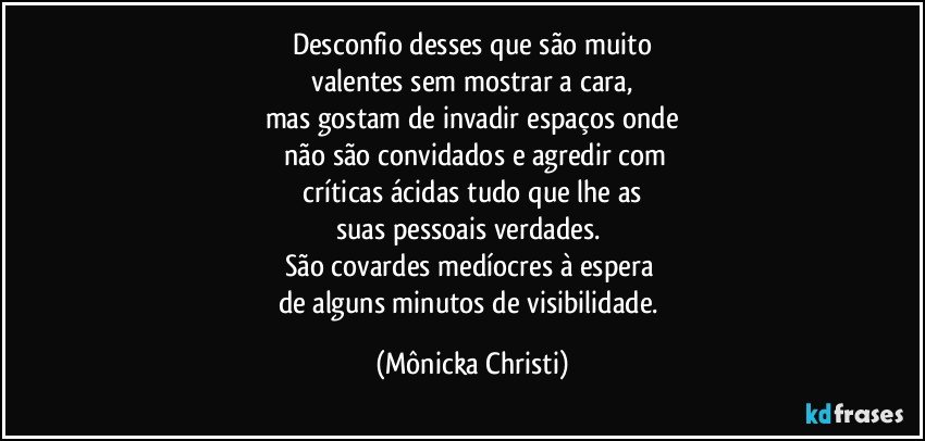 Desconfio desses que são muito
 valentes sem mostrar a cara, 
mas gostam de invadir espaços onde
 não são convidados e agredir com
 críticas ácidas tudo que lhe as 
suas pessoais verdades. 
São covardes medíocres à espera 
de alguns minutos de visibilidade. (Mônicka Christi)