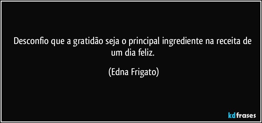 Desconfio que a gratidão seja o principal ingrediente na receita de um dia feliz. (Edna Frigato)