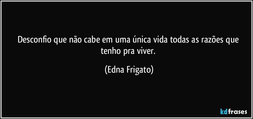 Desconfio que não cabe em uma única vida todas as razões que tenho pra viver. (Edna Frigato)