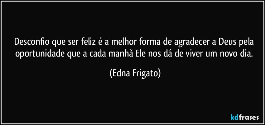 Desconfio que ser feliz é a melhor forma de agradecer a Deus pela oportunidade que a cada manhã Ele nos dá de viver um novo dia. (Edna Frigato)