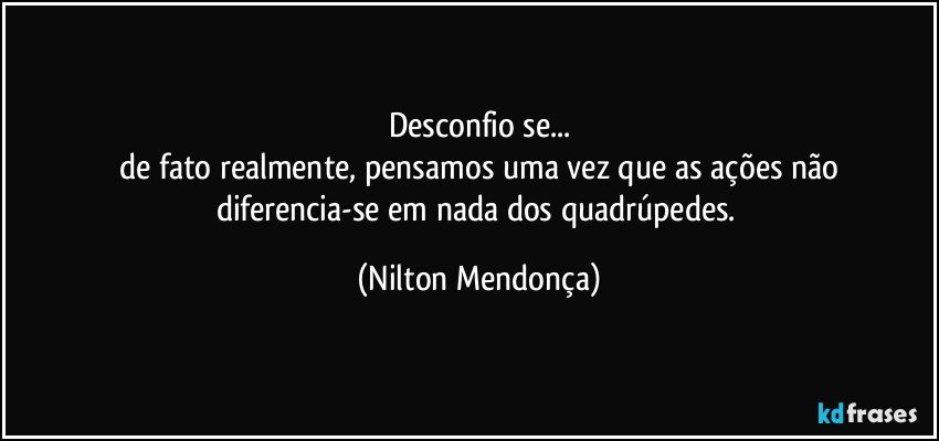 Desconfio se...
 de fato realmente, pensamos uma vez que as ações não diferencia-se em nada dos quadrúpedes. (Nilton Mendonça)