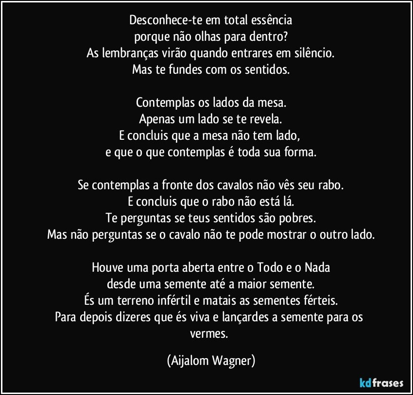 Desconhece-te em total essência
porque não olhas para dentro?
As lembranças virão quando entrares em silêncio.
Mas te fundes com os sentidos.

Contemplas os lados da mesa.
Apenas um lado se te revela.
E concluis que a mesa não tem lado, 
e que o que contemplas é toda sua forma.

Se contemplas a fronte dos cavalos não vês seu rabo.
E concluis que o rabo não está lá.
Te perguntas se teus sentidos são pobres.
Mas não perguntas se o cavalo não te pode mostrar o outro lado.

Houve uma porta aberta entre o Todo e o Nada
desde uma semente até a maior semente.
És um terreno infértil e matais as sementes férteis.
Para depois dizeres que és viva e lançardes a semente para os vermes. (Aijalom Wagner)