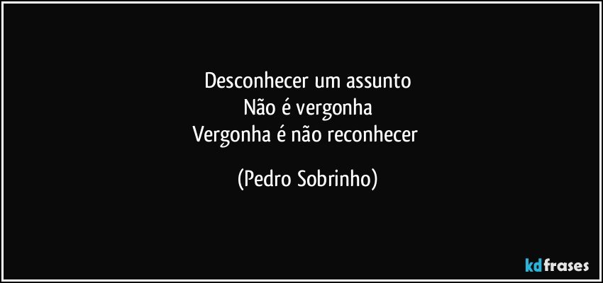 Desconhecer um assunto
Não é vergonha
Vergonha é não reconhecer (Pedro Sobrinho)