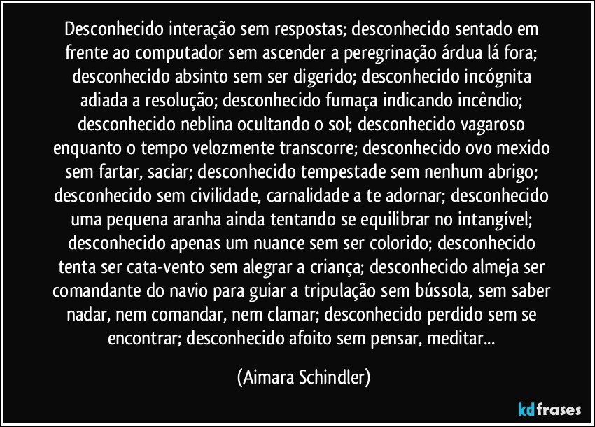 Desconhecido interação sem respostas; desconhecido sentado em frente ao computador sem ascender a peregrinação árdua lá fora; desconhecido absinto sem ser digerido; desconhecido incógnita adiada a resolução; desconhecido fumaça indicando incêndio; desconhecido neblina ocultando o sol; desconhecido vagaroso enquanto o tempo velozmente transcorre; desconhecido ovo mexido sem fartar, saciar; desconhecido tempestade sem nenhum abrigo; desconhecido sem civilidade, carnalidade a te adornar; desconhecido uma pequena aranha ainda tentando se equilibrar no intangível; desconhecido apenas um nuance sem ser colorido;  desconhecido tenta ser cata-vento sem alegrar a criança; desconhecido almeja ser comandante do navio para guiar a tripulação sem bússola, sem saber nadar, nem comandar, nem clamar;  desconhecido perdido sem se encontrar; desconhecido afoito sem pensar, meditar... (Aimara Schindler)