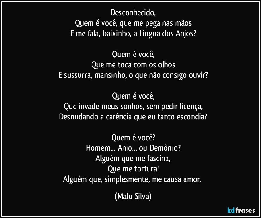 Desconhecido,
Quem é você, que me pega nas mãos
E me fala, baixinho, a Língua dos Anjos?

Quem é você,
Que me toca com os olhos
E sussurra, mansinho, o que não consigo ouvir?

Quem é você,
Que invade meus sonhos, sem pedir licença,
Desnudando a carência que eu tanto escondia?

Quem é você?
Homem... Anjo... ou Demônio?
Alguém que me fascina,
Que me tortura!
Alguém que, simplesmente, me causa amor. (Malu Silva)