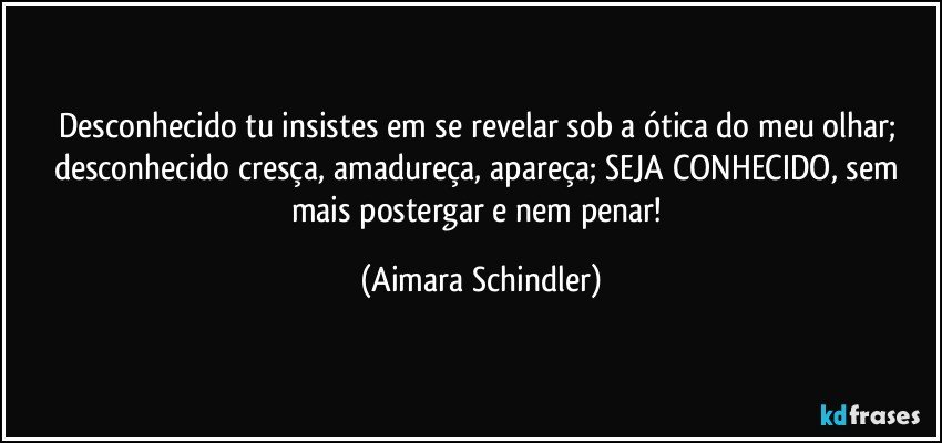 Desconhecido tu insistes em se revelar sob a ótica do meu olhar; desconhecido cresça, amadureça, apareça; SEJA CONHECIDO, sem mais postergar e nem penar! (Aimara Schindler)